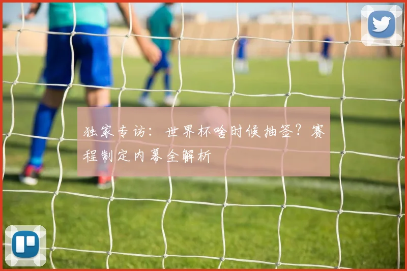 独家专访:世界杯啥时候抽签?赛程制定内幕全解析