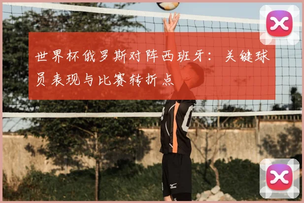 世界杯俄罗斯对阵西班牙：关键球员表现与比赛转折点