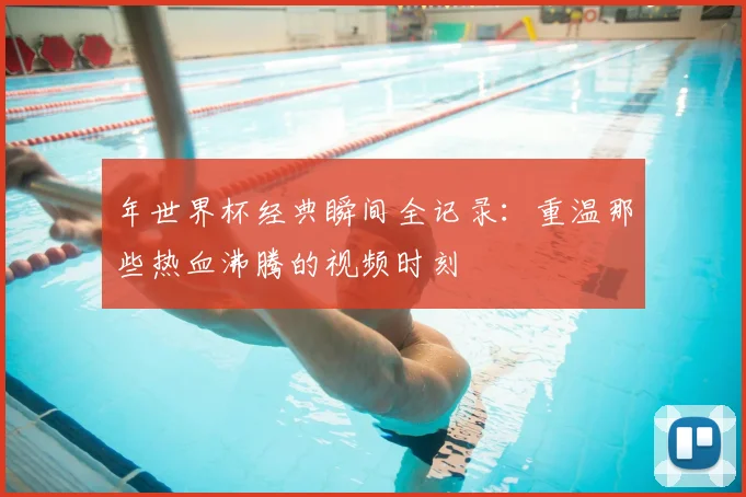 年世界杯经典瞬间全记录：重温那些热血沸腾的视频时刻