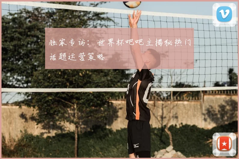 独家专访:世界杯吧吧主揭秘热门话题运营策略
