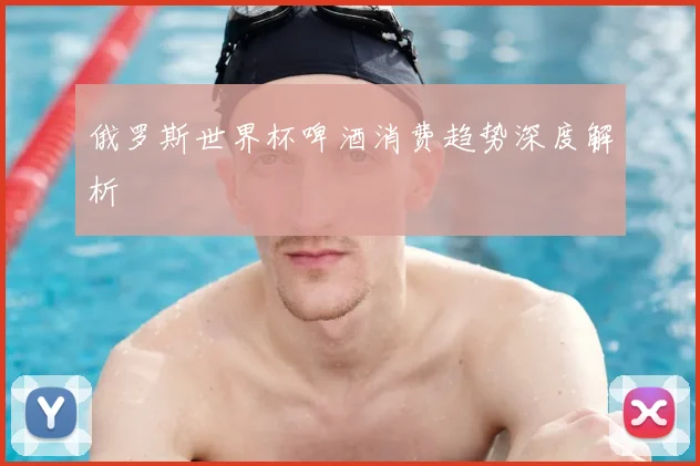 俄罗斯世界杯啤酒消费趋势深度解析
