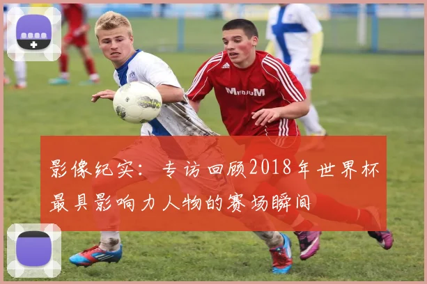 影像纪实：专访回顾2018年世界杯最具影响力人物的赛场瞬间