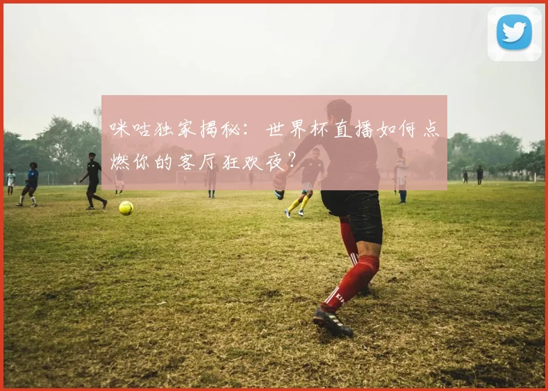 咪咕独家揭秘：世界杯直播如何点燃你的客厅狂欢夜？