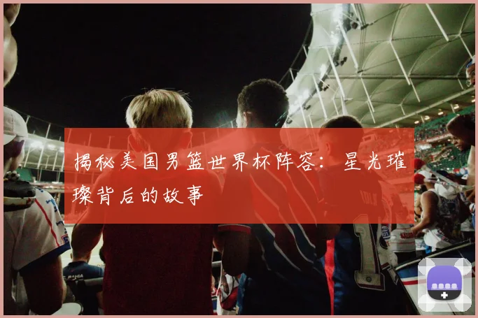 揭秘美国男篮世界杯阵容：星光璀璨背后的故事