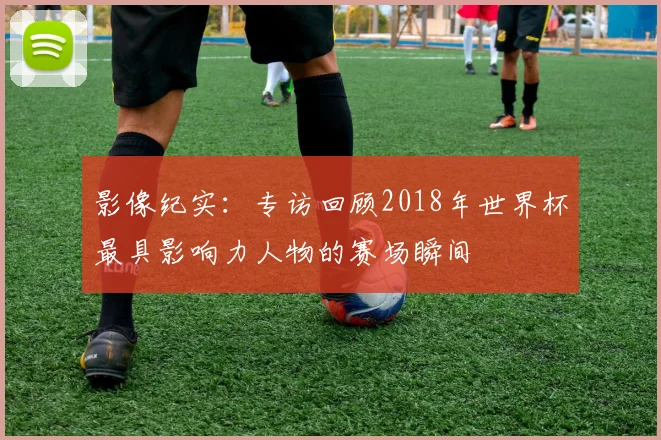 影像纪实:专访回顾2018年世界杯最具影响力人物的赛场瞬间