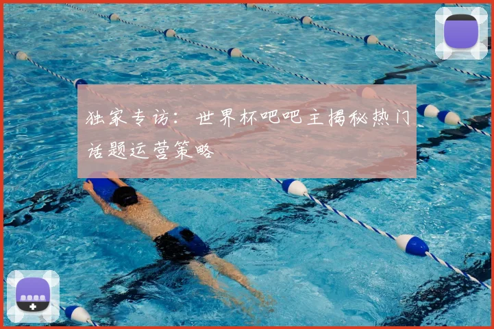 独家专访:世界杯吧吧主揭秘热门话题运营策略