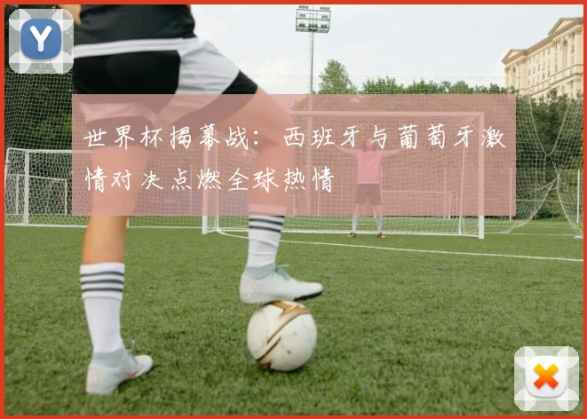 世界杯揭幕战:西班牙与葡萄牙激情对决点燃全球热情