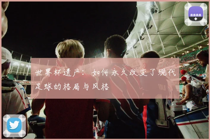 世界杯遗产：如何永久改变了现代足球的格局与风格