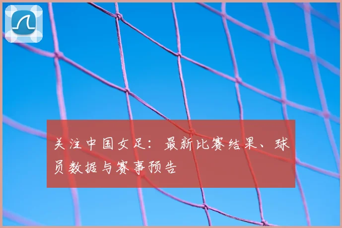 关注中国女足：最新比赛结果、球员数据与赛事预告