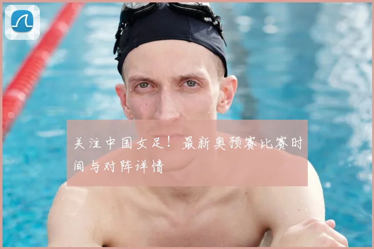 关注中国女足！最新奥预赛比赛时间与对阵详情