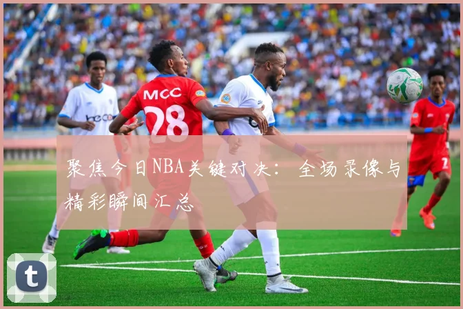 聚焦今日NBA关键对决：全场录像与精彩瞬间汇总
