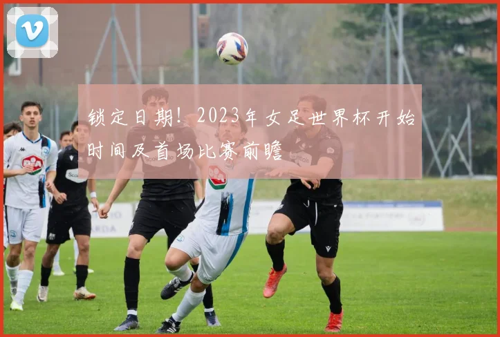 锁定日期！2023年女足世界杯开始时间及首场比赛前瞻
