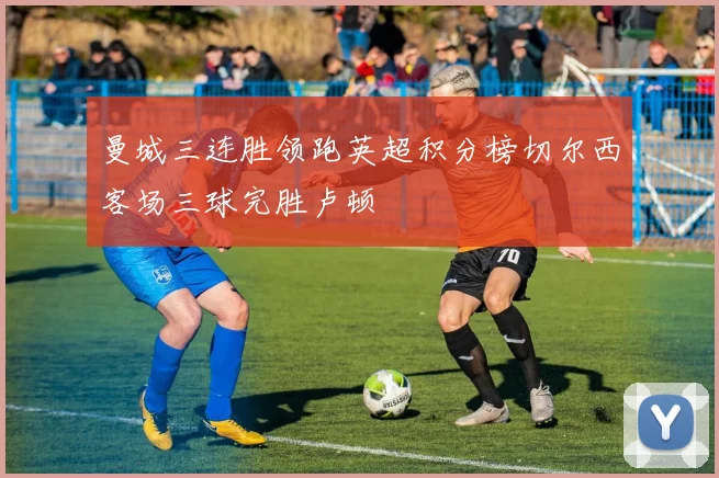 曼城三连胜领跑英超积分榜切尔西客场三球完胜卢顿