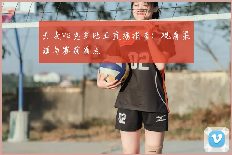 丹麦vs克罗地亚直播指南：观看渠道与赛前看点