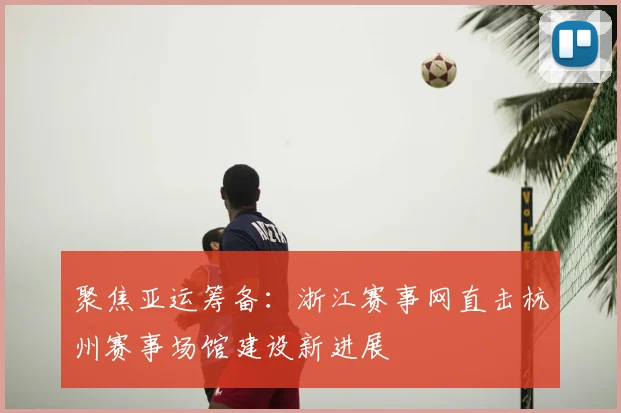 聚焦亚运筹备：浙江赛事网直击杭州赛事场馆建设新进展