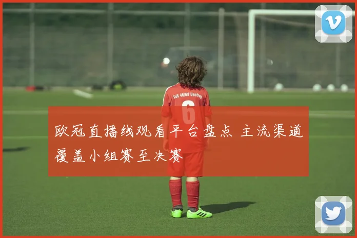 欧冠直播线观看平台盘点 主流渠道覆盖小组赛至决赛