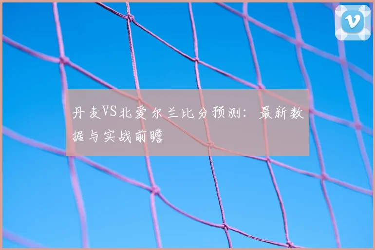 丹麦VS北爱尔兰比分预测:最新数据与实战前瞻