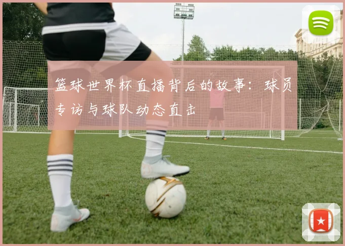 篮球世界杯直播背后的故事：球员专访与球队动态直击