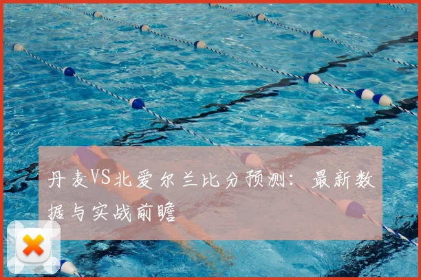 丹麦VS北爱尔兰比分预测:最新数据与实战前瞻