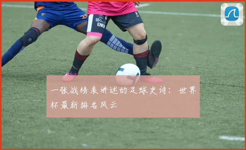 一张战绩表讲述的足球史诗：世界杯最新排名风云